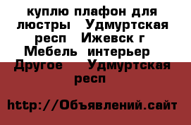 куплю плафон для люстры - Удмуртская респ., Ижевск г. Мебель, интерьер » Другое   . Удмуртская респ.